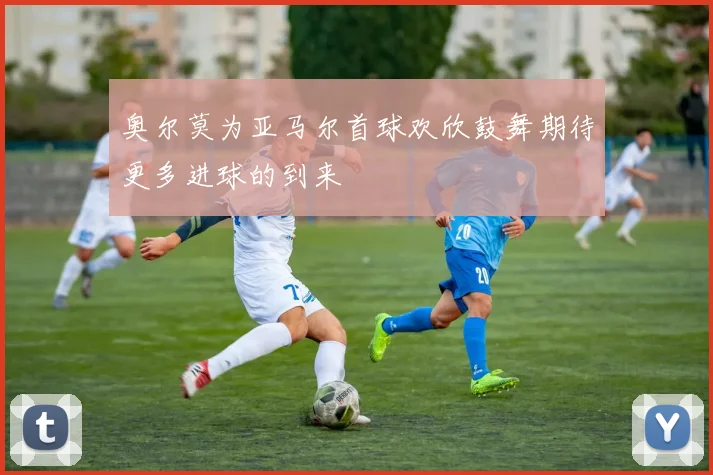 奥尔莫为亚马尔首球欢欣鼓舞期待更多进球的到来