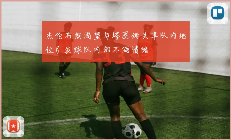 杰伦布朗渴望与塔图姆共享队内地位引发球队内部不满情绪