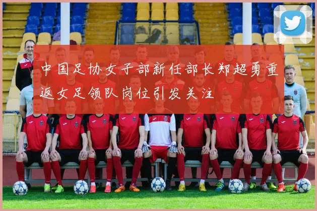 中国足协女子部新任部长郑超勇重返女足领队岗位引发关注