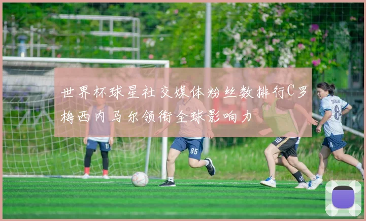 世界杯球星社交媒体粉丝数排行C罗梅西内马尔领衔全球影响力