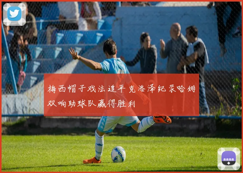 梅西帽子戏法追平克洛泽纪录哈姆双响助球队赢得胜利