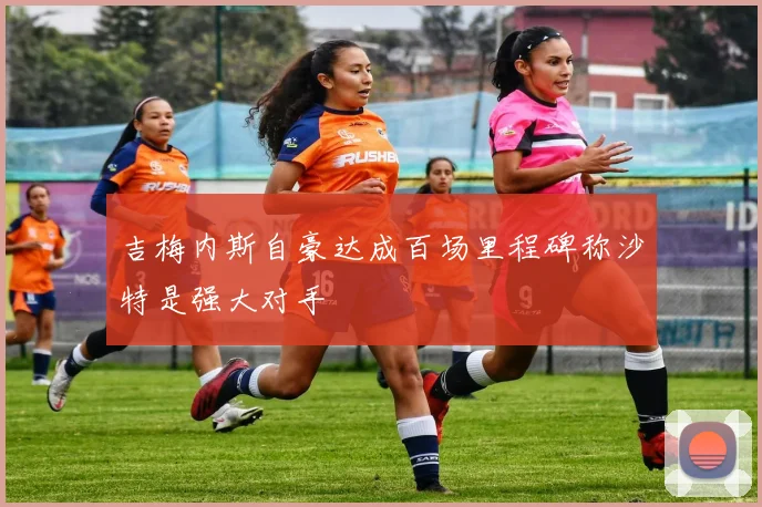 吉梅内斯自豪达成百场里程碑称沙特是强大对手
