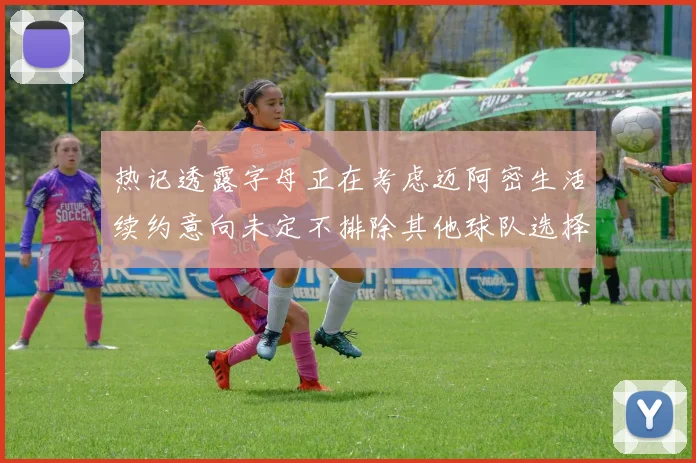 热记透露字母正在考虑迈阿密生活续约意向未定不排除其他球队选择