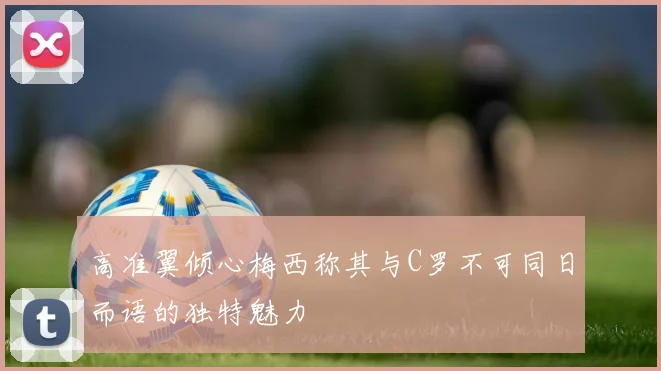 高准翼倾心梅西称其与C罗不可同日而语的独特魅力