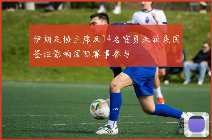 伊朗足协主席及14名官员未获美国签证影响国际赛事参与