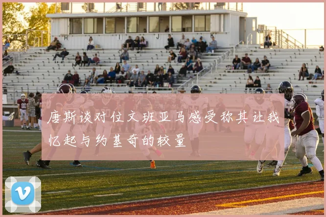唐斯谈对位文班亚马感受称其让我忆起与约基奇的较量