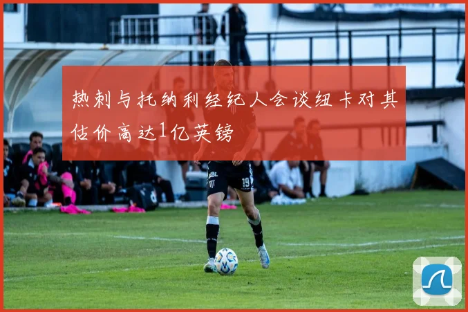 热刺与托纳利经纪人会谈纽卡对其估价高达1亿英镑